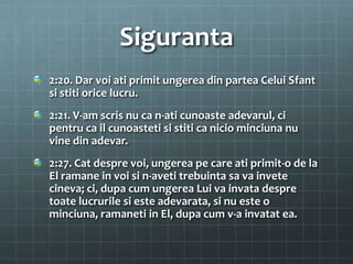 Siguranta
2:20. Dar voi ati primit ungerea din partea Celui Sfant
si stiti orice lucru.
2:21. V-am scris nu ca n-ati cunoaste adevarul, ci
pentru ca il cunoasteti si stiti ca nicio minciuna nu
vine din adevar.
2:27. Cat despre voi, ungerea pe care ati primit-o de la
El ramane in voi si n-aveti trebuinta sa va invete
cineva; ci, dupa cum ungerea Lui va invata despre
toate lucrurile si este adevarata, si nu este o
minciuna, ramaneti in El, dupa cum v-a invatat ea.
 
