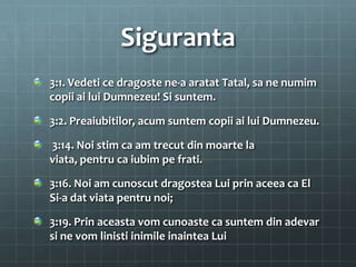 Siguranta
3:1. Vedeti ce dragoste ne-a aratat Tatal, sa ne numim
copii ai lui Dumnezeu! Si suntem.

3:2. Preaiubitilor, acum suntem copii ai lui Dumnezeu.

3:14. Noi stim ca am trecut din moarte la
viata, pentru ca iubim pe frati.

3:16. Noi am cunoscut dragostea Lui prin aceea ca El
Si-a dat viata pentru noi;

3:19. Prin aceasta vom cunoaste ca suntem din adevar
si ne vom linisti inimile inaintea Lui
 
