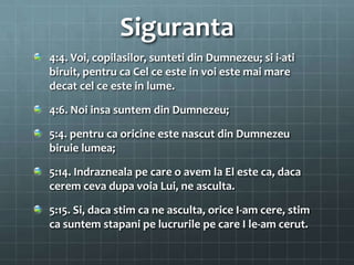 Siguranta
4:4. Voi, copilasilor, sunteti din Dumnezeu; si i-ati
biruit, pentru ca Cel ce este in voi este mai mare
decat cel ce este in lume.

4:6. Noi insa suntem din Dumnezeu;

5:4. pentru ca oricine este nascut din Dumnezeu
biruie lumea;

5:14. Indrazneala pe care o avem la El este ca, daca
cerem ceva dupa voia Lui, ne asculta.

5:15. Si, daca stim ca ne asculta, orice I-am cere, stim
ca suntem stapani pe lucrurile pe care I le-am cerut.
 