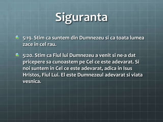 Siguranta
5:19. Stim ca suntem din Dumnezeu si ca toata lumea
zace in cel rau.

5:20. Stim ca Fiul lui Dumnezeu a venit si ne-a dat
pricepere sa cunoastem pe Cel ce este adevarat. Si
noi suntem in Cel ce este adevarat, adica in Isus
Hristos, Fiul Lui. El este Dumnezeul adevarat si viata
vesnica.
 