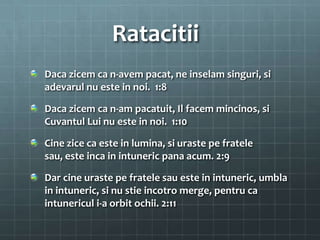 Ratacitii
Daca zicem ca n-avem pacat, ne inselam singuri, si
adevarul nu este in noi. 1:8

Daca zicem ca n-am pacatuit, Il facem mincinos, si
Cuvantul Lui nu este in noi. 1:10

Cine zice ca este in lumina, si uraste pe fratele
sau, este inca in intuneric pana acum. 2:9

Dar cine uraste pe fratele sau este in intuneric, umbla
in intuneric, si nu stie incotro merge, pentru ca
intunericul i-a orbit ochii. 2:11
 