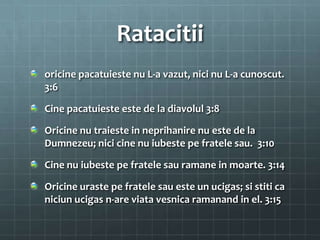 Ratacitii
oricine pacatuieste nu L-a vazut, nici nu L-a cunoscut.
3:6

Cine pacatuieste este de la diavolul 3:8

Oricine nu traieste in neprihanire nu este de la
Dumnezeu; nici cine nu iubeste pe fratele sau. 3:10

Cine nu iubeste pe fratele sau ramane in moarte. 3:14

Oricine uraste pe fratele sau este un ucigas; si stiti ca
niciun ucigas n-are viata vesnica ramanand in el. 3:15
 