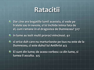 Ratacitii
Dar cine are bogatiile lumii acesteia, si vede pe
fratele sau in nevoie, si isi inchide inima fata de
el, cum ramane in el dragostea de Dumnezeu? 3:17

in lume au iesit multi proroci mincinosi. 4:1

si orice duh care nu marturiseste pe Isus nu este de la
Dumnezeu, ci este duhul lui Antihrist 4:3

Ei sunt din lume; de aceea vorbesc ca din lume, si
lumea ii asculta. 4:5
 