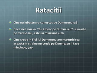 Ratacitii
Cine nu iubeste n-a cunoscut pe Dumnezeu 4:8

Daca zice cineva: "Eu iubesc pe Dumnezeu", si uraste
pe fratele sau, este un mincinos 4:20

Cine crede in Fiul lui Dumnezeu are marturisirea
aceasta in el; cine nu crede pe Dumnezeu Il face
mincinos, 5:10
 
