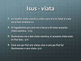 Isus - viata
va vestim viata vesnica, viata care era la Tatal si care
ne-a fost aratata 1:2

Si fagaduinta pe care ne-a facut-o El este aceasta:
viata vesnica. 2:25

Dumnezeu ne-a dat viata vesnica, si aceasta viata este
in Fiul Sau. 5:11

Cine are pe Fiul are viata; cine n-are pe Fiul lui
Dumnezeu n-are viata. 5:12
 