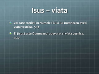 Isus – viata
voi care credeti in Numele Fiului lui Dumnezeu aveti
viata vesnica. 5:13

El (Isus) este Dumnezeul adevarat si viata vesnica.
5:20
 