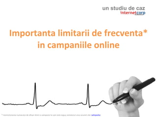 un studiu de caz



        Importanta limitarii de frecventa*
              in campaniile online




* restrictionarea numarului de afisari dintr-o campanie la care este expus vizitatorul unui anumit site (wikipedia)
 