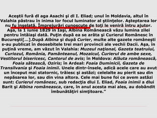 Aceştii fură dl aga Asachi şi dl I. Eliad; unul în Moldavia, altul în
Valahia păstrau în inima lor focul luminator al ştiinţelor. Aşteptarea lor
nu fu înşelată. Împrejurări cunoscute de toţi le veniră întru ajutor.
Aşa, la 1 iunie 1829 în Iaşi, Albina Românească văzu lumina zilei
pentru întâiaşi dată. Puţin după ea se arăta şi Curierul Românesc în
Bucureşti[…].După Albina şi după Curier, multe alte gazete româneşti
s-au publicat în deosebitele trei mari provincii ale vechii Dacii. Aşa, în
puţină vreme, am văzut în Valahia: Muzeul naţional, Gazeta teatrului,
Curiozul, România, Pamânteanul, Mozaicul, Curierul de ambe sexe,
Vestitorul bisericesc, Cantorul de avis; în Moldova: Alăuta românească,
Foaia sătească, Oziris; în Ardeal: Foaia Duminicii, Gazeta de
Transilvania şi Foaia inimii. Unele dintr-însele, adică acele care au avut
un început mai statornic, trăiesc şi astăzi; celelalte au pierit sau din
nepăsarea lor, sau din vina altora. Cele mai bune foi ce avem astăzi
sunt: Curierul românesc, sub redacţia dlui I. Eliad, Foaia inimii a dlui
Barit şi Albina româneasca, care, în anul acesta mai ales, au dobândit
îmbunătăţiri simţitoare.”
 