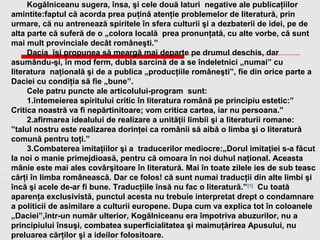 Kogălniceanu sugera, însa, şi cele două laturi negative ale publicaţiilor
amintite:faptul că acorda prea puţină atenţie problemelor de literatură, prin
urmare, că nu antrenează spiritele în sfera culturii şi a dezbaterii de idei, pe de
alta parte că suferă de o „colora locală prea pronunţată, cu alte vorbe, că sunt
mai mult provinciale decât româneşti.”
Dacia îşi propunea să meargă mai departe pe drumul deschis, dar
asumându-şi, în mod ferm, dubla sarcină de a se îndeletnici „numai” cu
literatura naţională şi de a publica „producţiile româneşti”, fie din orice parte a
Daciei cu condiţia să fie „bune”.
Cele patru puncte ale articolului-program sunt:
1.întemeierea spiritului critic în literatura română pe principiu estetic:”
Critica noastră va fi nepărtinitoare; vom critica cartea, iar nu persoana.”
2.afirmarea idealului de realizare a unităţii limbii şi a literaturii romane:
”talul nostru este realizarea dorinţei ca românii să aibă o limba şi o literatură
comună pentru toţi.”
3.Combaterea imitaţiilor şi a traducerilor mediocre:„Dorul imitaţiei s-a făcut
la noi o manie primejdioasă, pentru că omoara în noi duhul naţional. Aceasta
mânie este mai ales covârşitoare în literatură. Mai în toate zilele ies de sub teasc
cărţi în limba românească. Dar ce folos! că sunt numai traducţii din alte limbi şi
încă şi acele de-ar fi bune. Traducţiile însă nu fac o literatură.”[1]
Cu toată
aparenţa exclusivistă, punctul acesta nu trebuie interpretat drept o condamnare
a politicii de asimilare a culturii europene. Dupa cum va explica tot în coloanele
„Daciei”,într-un număr ulterior, Kogălniceanu era împotriva abuzurilor, nu a
principiului însuşi, combatea superficialitatea şi maimuţărirea Apusului, nu
preluarea cărţilor şi a ideilor folositoare.
 