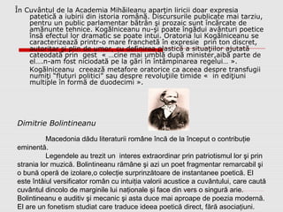 Dimitrie Bolintineanu
În Cuvântul de la Academia Mihăileanu aparţin liricii doar expresia
patetică a iubirii din istoria română. Discursurile publicate mai tarziu,
pentru un public parlamentar bătrân şi prozaic sunt încărcate de
amănunte tehnice. Kogălniceanu nu-şi poate îngădui avânturi poetice
însă efectul lor dramatic se poate intui. Oratoria lui Kogălniceanu se
caracterizează printr-o mare franchetă în expresie prin ton discret,
autoritar şi plin de umor, cu definirea plastică a situaţiilor ajutată
cateodată prin gest « …cine mai umblă după minister,aibă parte de
el….n-am fost niciodată pe la gări în întâmpinarea regelui… ».
Kogălniceanu creează metafore oratorice ca aceea despre transfugii
numiţi “fluturi politici” sau despre revoluţiile timide « in ediţiuni
multiple în formă de duodecimi ».
Macedonia dădu literaturii române încă de la început o contribuţie
eminentă.
Legendele au trezit un interes extraordinar prin patriotismul lor şi prin
strania lor muzică. Bolintineanu rămâne şi azi un poet fragmentar remarcabil şi
o bună operă de izolare,o colecţie surprinzătoare de instantanee poetică. El
este întâiul versificator român cu intuiţia valorii acustice a cuvântului, care caută
cuvântul dincolo de marginile lui naţionale şi face din vers o singură arie.
Bolintineanu e auditiv şi mecanic şi asta duce mai aproape de poezia modernă.
El are un fonetism studiat care traduce ideea poetică direct, fără asociaţiuni.
 