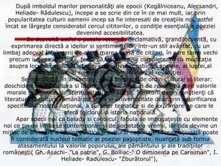 După imboldul marilor personalităţi ale epocii (Kogălniceanu, Alecsandri,
Heliade- Rădulescu), incepe a se scrie din ce în ce mai mult, iar prin
popularitatea culturii oamenii incep sa fie interesati de creaţiile noi, astfel
încat se lărgeşte considerabil cercul cititorilor, o condiţie esenţială a poeziei
devenind accesibilitatea.
Se dezvoltă astfel o poezie retorică, declamativă, grandilocventă, cu
exprimarea directă a ideilor si sentimentelor, într-un stil avântat, cu un
limbaj adecvat înţelegerii de către marea masă de cititori, în care teme vechi
precum iubirea, destinul, fericirea, moartea,se completează cu meditaţia
asupra locului omului în istorie, cu motivul conştiinţei sociale, al luptei,al
creatorului, al ruinelor, al mormintelor, al revoluţiei.
Se manifestă, în ansamblu, două tendinţe de ordin cultural si literar:
deschiderea spre cultura si literatura lumii, alaturi de revenirea spre valorile
morale si artistice ale spiritualitaţii româneşti. Scriitorii devin conştienţi că
literatura si cultura română pot intra in universalitate doar prin valorificarea
specificului nostru naţional, a surselor tematice si de exprimare pe care le
oferă folclorul si istoria naţională.
Apar specii noi ca balada si cantecul, fabula se imbogaţeşte cu elemente
noi ce ţin de limbajul contemporan şi de societatea vremii, iar oda devine un
mijloc de afirmare a ideilor politice si cultural naţionale.Ideea naţională poate
fi considerată nucleul tematic al poeziei paşoptiste, nuanţată sub forma
atasamentului la valorile poporului, ale pământului şi ale tradiţiilor
româneşti( Gh. Asachi- "La patrie", G. Bolliac-" O dimineata pe Caraiman", I.
Heliade- Radulescu- "Zburătorul"),
 