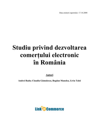 Data emiterii raportului: 17.10.2008
Studiu privind dezvoltarea
comerţului electronic
în România
Autori
Andrei Radu; Claudiu Gămulescu, Bogdan Manolea, Liviu Taloi
 