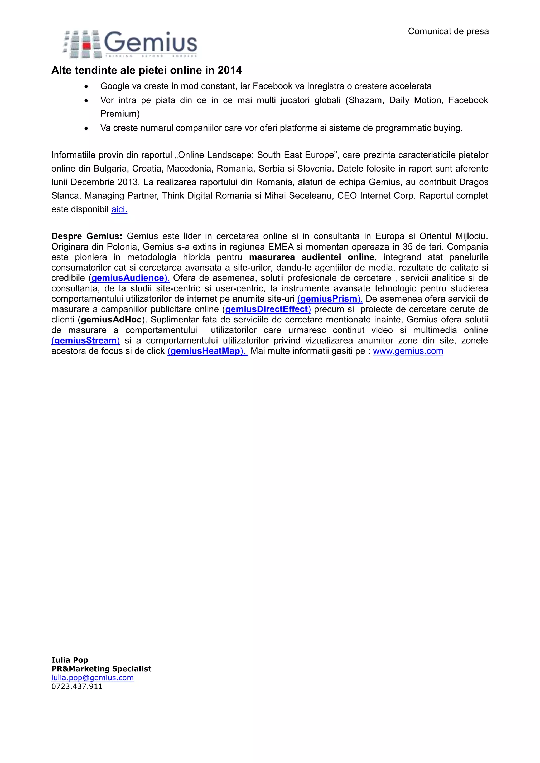 Comunicat de presa
Iulia Pop
PR&Marketing Specialist
iulia.pop@gemius.com
0723.437.911
Alte tendinte ale pietei online in 2014
 Google va creste in mod constant, iar Facebook va inregistra o crestere accelerata
 Vor intra pe piata din ce in ce mai multi jucatori globali (Shazam, Daily Motion, Facebook
Premium)
 Va creste numarul companiilor care vor oferi platforme si sisteme de programmatic buying.
Informatiile provin din raportul „Online Landscape: South East Europe”, care prezinta caracteristicile pietelor
online din Bulgaria, Croatia, Macedonia, Romania, Serbia si Slovenia. Datele folosite in raport sunt aferente
lunii Decembrie 2013. La realizarea raportului din Romania, alaturi de echipa Gemius, au contribuit Dragos
Stanca, Managing Partner, Think Digital Romania si Mihai Seceleanu, CEO Internet Corp. Raportul complet
este disponibil aici.
Despre Gemius: Gemius este lider in cercetarea online si in consultanta in Europa si Orientul Mijlociu.
Originara din Polonia, Gemius s-a extins in regiunea EMEA si momentan opereaza in 35 de tari. Compania
este pioniera in metodologia hibrida pentru masurarea audientei online, integrand atat panelurile
consumatorilor cat si cercetarea avansata a site-urilor, dandu-le agentiilor de media, rezultate de calitate si
credibile (gemiusAudience). Ofera de asemenea, solutii profesionale de cercetare , servicii analitice si de
consultanta, de la studii site-centric si user-centric, la instrumente avansate tehnologic pentru studierea
comportamentului utilizatorilor de internet pe anumite site-uri (gemiusPrism). De asemenea ofera servicii de
masurare a campaniilor publicitare online (gemiusDirectEffect) precum si proiecte de cercetare cerute de
clienti (gemiusAdHoc). Suplimentar fata de serviciile de cercetare mentionate inainte, Gemius ofera solutii
de masurare a comportamentului utilizatorilor care urmaresc continut video si multimedia online
(gemiusStream) si a comportamentului utilizatorilor privind vizualizarea anumitor zone din site, zonele
acestora de focus si de click (gemiusHeatMap). Mai multe informatii gasiti pe : www.gemius.com
 