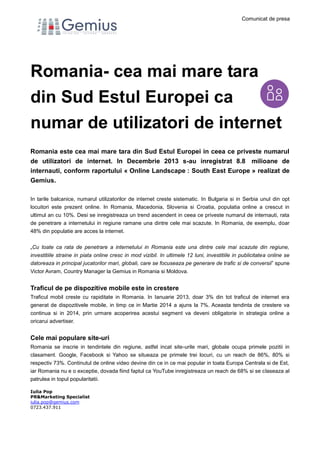 Comunicat de presa
Iulia Pop
PR&Marketing Specialist
iulia.pop@gemius.com
0723.437.911
Romania- cea mai mare tara
din Sud Estul Europei ca
numar de utilizatori de internet
Romania este cea mai mare tara din Sud Estul Europei in ceea ce priveste numarul
de utilizatori de internet. In Decembrie 2013 s-au inregistrat 8.8 milioane de
internauti, conform raportului « Online Landscape : South East Europe » realizat de
Gemius.
In tarile balcanice, numarul utilizatorilor de internet creste sistematic. In Bulgaria si in Serbia unul din opt
locuitori este prezent online. In Romania, Macedonia, Slovenia si Croatia, populatia online a crescut in
ultimul an cu 10%. Desi se inregistreaza un trend ascendent in ceea ce priveste numarul de internauti, rata
de penetrare a internetului in regiune ramane una dintre cele mai scazute. In Romania, de exemplu, doar
48% din populatie are acces la internet.
„Cu toate ca rata de penetrare a internetului in Romania este una dintre cele mai scazute din regiune,
investitiile straine in piata online cresc in mod vizibil. In ultimele 12 luni, investitiile in publicitatea online se
datoreaza in principal jucatorilor mari, globali, care se focuseaza pe generare de trafic si de conversii” spune
Victor Avram, Country Manager la Gemius in Romania si Moldova.
Traficul de pe dispozitive mobile este in crestere
Traficul mobil creste cu rapiditate in Romania. In Ianuarie 2013, doar 3% din tot traficul de internet era
generat de dispozitivele mobile, in timp ce in Martie 2014 a ajuns la 7%. Aceasta tendinta de crestere va
continua si in 2014, prin urmare acoperirea acestui segment va deveni obligatorie in strategia online a
oricarui advertiser.
Cele mai populare site-uri
Romania se inscrie in tendintele din regiune, astfel incat site-urile mari, globale ocupa primele pozitii in
clasament. Google, Facebook si Yahoo se situeaza pe primele trei locuri, cu un reach de 86%, 80% si
respectiv 73%. Continutul de online video devine din ce in ce mai popular in toata Europa Centrala si de Est,
iar Romania nu e o exceptie, dovada fiind faptul ca YouTube inregistreaza un reach de 68% si se claseaza al
patrulea in topul popularitatii.
 