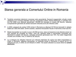 Starea generala a Comertului Online in Romania

   Tendinta comertului electronic romanesc este ascendenta. Numarul magazinelor virtuale creste
    vertiginos ca si numarul clientilor care fac cumparaturi online. Potrivit RomCard, in primele cinci
    luni din 2005 s-au efectuat aproximativ 138.000 de tranzactii in sistem 3D Secure, valoarea
    cumparaturilor generate de aceste tranzactii ridicandu-se la 26 milioane USD.

   in 2004, posesorii de carduri VISA emise in Romania au efectuat 33.742 de tranzactii in valoare
    totala de 4.565.440 dolari. Dintre acestea, valoarea tranzactiilor facute in Romania a fost sub 6%.

   Media tranzactiilor se invarte in jurul a 45.000 pe luna, ceea ce inseamna ca la sfarsitul anului ne
    vom apropia de jumatate de milion. Insa din valoarea totala a tranzactiilor procesate prin
    RomCard in sistem 3D Secure, cardurile romanesti genereaza sub 10%. Nu toate magazinele
    virtuale sunt inrolate, insa, in sistemul 3D Secure.

   La 4 milioane de utilizatori Internet si 6 milioane detinatori de carduri de debit (majoritatea) si
    credit in Romania, valoarea tranzactiilor cu cardurile emise in Romania a crescut de la 1,8
    milioane de euro, in 2003, la 2,8 milioane in 2004. Toti acesti utilizatori au acces direct la comert
    electronic.
 