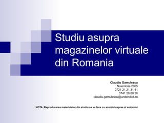 Studiu asupra
               magazinelor virtuale
               din Romania
                                                          Claudiu Gamulescu
                                                               Noiembrie 2005
                                                              0721 21 21 31 41
                                                                0741 26 88 26
                                               claudiu.gamulescu@underclick.ro


NOTA :Reproducerea materialelor din studiu se va face cu acordul expres al autorului
 