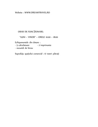 Website : WWW.DREAMTRAVEL.RO
ORAR DE FUNCŢIONARE:
“LUNI – VINERI” – ORELE 10:00 – 18:00
Echipamentele din dotare :
- 5 calculatoare - 2 imprimante
- recuzită de birou
Suprafaţa spaţiului comercial : 17 metri pătraţi
 
