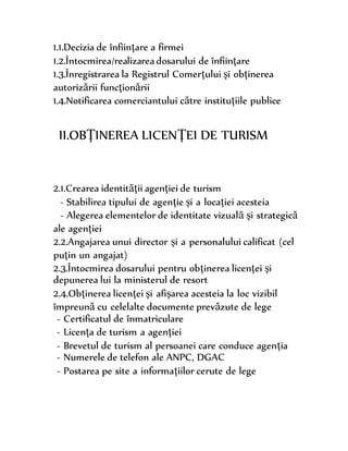 1.1.Decizia de înfiinţare a firmei
1.2.Întocmirea/realizarea dosarului de înfiinţare
1.3.Înregistrarea la Registrul Comerţului şi obţinerea
autorizării funcţionării
1.4.Notificarea comerciantului către instituţiile publice
II.OBŢINEREA LICENŢEI DE TURISM
2.1.Crearea identităţii agenţiei de turism
- Stabilirea tipului de agenţie şi a locaţiei acesteia
- Alegerea elementelor de identitate vizuală şi strategică
ale agenţiei
2.2.Angajarea unui director şi a personalului calificat (cel
puţin un angajat)
2.3.Întocmirea dosarului pentru obţinerea licenţei şi
depunerea lui la ministerul de resort
2.4.Obţinerea licenţei şi afişarea acesteia la loc vizibil
împreună cu celelalte documente prevăzute de lege
- Certificatul de înmatriculare
- Licenţa de turism a agenţiei
- Brevetul de turism al persoanei care conduce agenţia
- Numerele de telefon ale ANPC, DGAC
- Postarea pe site a informaţiilor cerute de lege
 