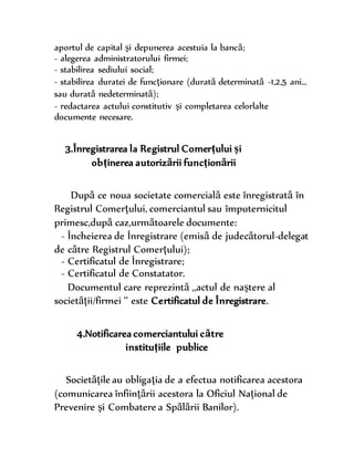 aportul de capital şi depunerea acestuia la bancă;
- alegerea administratorului firmei;
- stabilirea sediului social;
- stabilirea duratei de funcţionare (durată determinată -1,2,5 ani…
sau durată nedeterminată);
- redactarea actului constitutiv şi completarea celorlalte
documente necesare.
3.Înregistrarea la Registrul Comerţului şi
obţinerea autorizării funcţionării
După ce noua societate comercială este înregistrată în
Registrul Comerţului, comerciantul sau împuternicitul
primesc,după caz,următoarele documente:
- Încheierea de Înregistrare (emisă de judecătorul-delegat
de către Registrul Comerţului);
- Certificatul de Înregistrare;
- Certificatul de Constatator.
Documentul care reprezintă ,,actul de naştere al
societăţii/firmei ’’ este Certificatul de Înregistrare.
4.Notificarea comerciantului către
instituţiile publice
Societăţile au obligaţia de a efectua notificarea acestora
(comunicarea înfiinţării acestora la Oficiul Naţional de
Prevenire şi Combatere a Spălării Banilor).
 