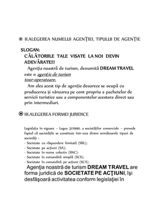  II.ALEGEREA NUMELUI AGENŢIEI, TIPULUI DE AGENŢIE
SLOGAN:
CĂLĂTORIILE TALE VISATE LA NOI DEVIN
ADEVĂRATE!!!
Agenţia noastră de turism, denumită DREAM TRAVEL
este o agenţie de turism
tour-operatoare.
Am ales acest tip de agenţie deoarece se ocupă cu
producerea şi vânzarea pe cont propriu a pachetelor de
servicii turistice sau a componentelor acestora direct sau
prin intermediari.
III.ALEGEREA FORMEI JURIDICE
Legislaţia în vigoare – Legea 31/1990, a societăţilor comerciale – prevede
faptul că societăţile se constituie într-una dintre următoarele tipuri de
societăţi :
- Societate cu răspundere limitată (SRL);
- Societate pe acţiuni (SA);
- Societate în nume colectiv (SNC);
- Societate în comandită simplă (SCS);
- Societate în comandită pe acţiuni (SCA).
Agenţia noastră de turism DREAM TRAVEL are
forma juridică de SOCIETATEPE ACŢIUNI, îşi
desfăşoară activitatea conform legislaţiei în
 