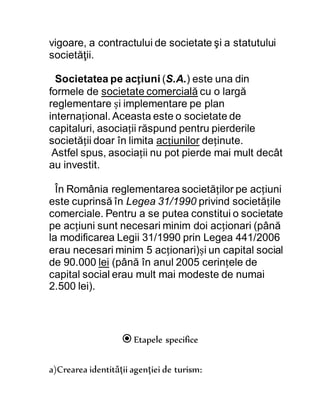 vigoare, a contractului de societate şi a statutului
societăţii.
Societatea pe acțiuni (S.A.) este una din
formele de societate comercială cu o largă
reglementare și implementare pe plan
internațional. Aceasta este o societate de
capitaluri, asociații răspund pentru pierderile
societății doar în limita acțiunilor deținute.
Astfel spus, asociații nu pot pierde mai mult decât
au investit.
În România reglementarea societăților pe acțiuni
este cuprinsă în Legea 31/1990 privind societățile
comerciale. Pentru a se putea constitui o societate
pe acțiuni sunt necesari minim doi acționari (până
la modificarea Legii 31/1990 prin Legea 441/2006
erau necesari minim 5 acționari)și un capital social
de 90.000 lei (până în anul 2005 cerințele de
capital social erau mult mai modeste de numai
2.500 lei).
Etapele specifice
a)Crearea identităţii agenţiei de turism:
 