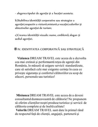 - alegerea tipului de agenţie şi a locaţiei acesteia;
b)Stabilirea identităţii corporative sau strategice a
agenţiei,respectiv a viziunii,misiunii,a vocaţiei,valorilor şi
obiectivelor agenţiei de turism;
c)Crearea identităţii vizuale: nume, emblemă, slogan şi
sediul agenţiei.
IV. IDENTITATEA CORPORATIVĂ SAU STRATEGICĂ
Viziunea DREAM TRAVEL este aceea de a dezvolta
cea mai extinsă şi performantă reţea de agenţii din
România, în măsură să asigure servicii standardizate,
care să satisfacă cele mai exigente cerinţe în ceea ce
priveşte siguranţa şi confortul călătoriilorcu scop de
afaceri, personalesau turistice!
Misiunea DREAM TRAVEL este aceea de a deveni
consultantuldumneavoastră de călătorie!Ne propunem
să oferim clienţilornoştri produseturistice şi servicii de
călătoriecomplete şi de înaltăcalitate!
Valorile DREAM TRAVEL sunt date în primul rând
de respectul faţă de clienţii, angajaţii, partenerii şi
 