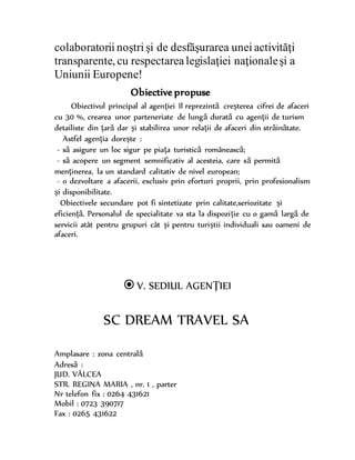 colaboratorii noştri şi de desfăşurarea unei activităţi
transparente, cu respectarealegislaţiei naţionaleşi a
Uniunii Europene!
Obiective propuse
Obiectivul principal al agenţiei îl reprezintă creşterea cifrei de afaceri
cu 30 %, crearea unor parteneriate de lungă durată cu agenţii de turism
detailiste din ţară dar şi stabilirea unor relaţii de afaceri din străinătate.
Astfel agenţia doreşte :
- să asigure un loc sigur pe piaţa turistică românească;
- să acopere un segment semnificativ al acesteia, care să permită
menţinerea, la un standard calitativ de nivel european;
- o dezvoltare a afacerii, exclusiv prin eforturi proprii, prin profesionalism
şi disponibilitate.
Obiectivele secundare pot fi sintetizate prin calitate,seriozitate şi
eficienţă. Personalul de specialitate va sta la dispoziţie cu o gamă largă de
servicii atât pentru grupuri cât şi pentru turiştii individuali sau oameni de
afaceri.
V. SEDIUL AGENŢIEI
SC DREAM TRAVEL SA
Amplasare : zona centrală
Adresă :
JUD. VÂLCEA
STR. REGINA MARIA , nr. 1 , parter
Nr telefon fix : 0264 431621
Mobil : 0723 390717
Fax : 0265 431622
 