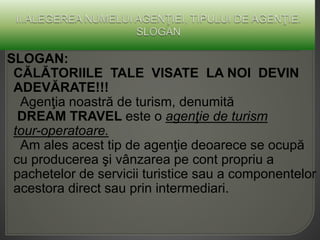 SLOGAN:
CĂLĂTORIILE TALE VISATE LA NOI DEVIN
ADEVĂRATE!!!
Agenţia noastră de turism, denumită
DREAM TRAVEL este o agenţie de turism
tour-operatoare.
Am ales acest tip de agenţie deoarece se ocupă
cu producerea şi vânzarea pe cont propriu a
pachetelor de servicii turistice sau a componentelor
acestora direct sau prin intermediari.
 