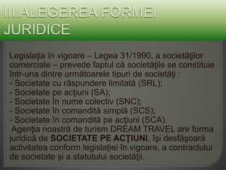 Legislaţia în vigoare – Legea 31/1990, a societăţilor
comerciale – prevede faptul că societăţile se constituie
într-una dintre următoarele tipuri de societăţi :
- Societate cu răspundere limitată (SRL);
- Societate pe acţiuni (SA);
- Societate în nume colectiv (SNC);
- Societate în comandită simplă (SCS);
- Societate în comandită pe acţiuni (SCA).
Agenţia noastră de turism DREAM TRAVEL are forma
juridică de SOCIETATE PE ACŢIUNI, îşi desfăşoară
activitatea conform legislaţiei în vigoare, a contractului
de societate şi a statutului societăţii.
 