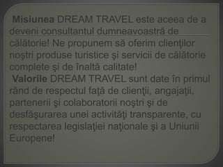 Misiunea DREAM TRAVEL este aceea de a
deveni consultantul dumneavoastră de
călătorie! Ne propunem să oferim clienţilor
noştri produse turistice şi servicii de călătorie
complete şi de înaltă calitate!
Valorile DREAM TRAVEL sunt date în primul
rând de respectul faţă de clienţii, angajaţii,
partenerii şi colaboratorii noştri şi de
desfăşurarea unei activităţi transparente, cu
respectarea legislaţiei naţionale şi a Uniunii
Europene!
 