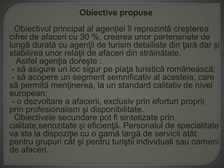 Obiective propuse
Obiectivul principal al agenţiei îl reprezintă creşterea
cifrei de afaceri cu 30 %, crearea unor parteneriate de
lungă durată cu agenţii de turism detailiste din ţară dar şi
stabilirea unor relaţii de afaceri din străinătate.
Astfel agenţia doreşte :
- să asigure un loc sigur pe piaţa turistică românească;
- să acopere un segment semnificativ al acesteia, care
să permită menţinerea, la un standard calitativ de nivel
european;
- o dezvoltare a afacerii, exclusiv prin eforturi proprii,
prin profesionalism şi disponibilitate.
Obiectivele secundare pot fi sintetizate prin
calitate,seriozitate şi eficienţă. Personalul de specialitate
va sta la dispoziţie cu o gamă largă de servicii atât
pentru grupuri cât şi pentru turiştii individuali sau oameni
de afaceri.
 