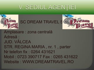 SC DREAM TRAVEL SA
Amplasare : zona centrală
Adresă :
JUD. VÂLCEA
STR. REGINA MARIA , nr. 1 , parter
Nr telefon fix : 0264 431621
Mobil : 0723 390717 Fax : 0265 431622
Website : WWW.DREAMTRAVEL.RO
 