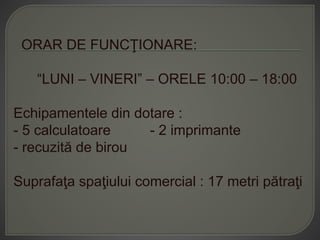ORAR DE FUNCŢIONARE:
“LUNI – VINERI” – ORELE 10:00 – 18:00
Echipamentele din dotare :
- 5 calculatoare - 2 imprimante
- recuzită de birou
Suprafaţa spaţiului comercial : 17 metri pătraţi
 