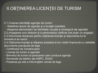 II.OBŢINEREA LICENŢEI DE TURISM
2.1.Crearea identităţii agenţiei de turism
- Stabilirea tipului de agenţie şi a locaţiei acesteia
- Alegerea elementelor de identitate vizuală şi strategică ale agenţiei
2.2.Angajarea unui director şi a personalului calificat (cel puţin un angajat)
2.3.Întocmirea dosarului pentru obţinerea licenţei şi depunerea lui la
ministerul de resort
2.4.Obţinerea licenţei şi afişarea acesteia la loc vizibil împreună cu celelalte
documente prevăzute de lege
- Certificatul de înmatriculare
- Licenţa de turism a agenţiei
- Brevetul de turism al persoanei care conduce agenţia
- Numerele de telefon ale ANPC, DGAC
- Postarea pe site a informaţiilor cerute de lege
 