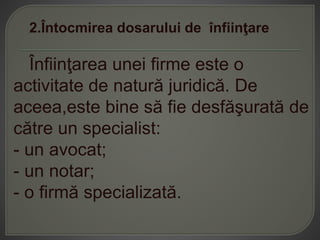 2.Întocmirea dosarului de înfiinţare
Înfiinţarea unei firme este o
activitate de natură juridică. De
aceea,este bine să fie desfăşurată de
către un specialist:
- un avocat;
- un notar;
- o firmă specializată.
 