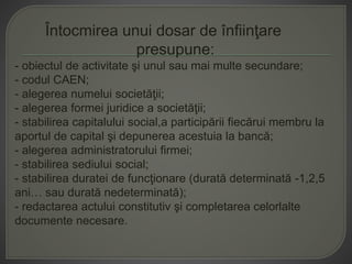 Întocmirea unui dosar de înfiinţare
presupune:
- obiectul de activitate şi unul sau mai multe secundare;
- codul CAEN;
- alegerea numelui societăţii;
- alegerea formei juridice a societăţii;
- stabilirea capitalului social,a participării fiecărui membru la
aportul de capital şi depunerea acestuia la bancă;
- alegerea administratorului firmei;
- stabilirea sediului social;
- stabilirea duratei de funcţionare (durată determinată -1,2,5
ani… sau durată nedeterminată);
- redactarea actului constitutiv şi completarea celorlalte
documente necesare.
 