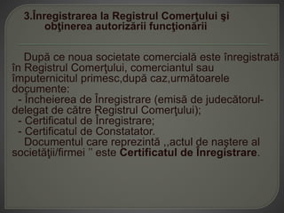 3.Înregistrarea la Registrul Comerţului şi
obţinerea autorizării funcţionării
După ce noua societate comercială este înregistrată
în Registrul Comerţului, comerciantul sau
împuternicitul primesc,după caz,următoarele
documente:
- Încheierea de Înregistrare (emisă de judecătorul-
delegat de către Registrul Comerţului);
- Certificatul de Înregistrare;
- Certificatul de Constatator.
Documentul care reprezintă ,,actul de naştere al
societăţii/firmei ’’ este Certificatul de Înregistrare.
 