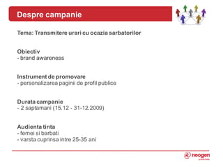 Despre campanie

    Tema: Transmitere urari cu ocazia sarbatorilor


    Obiectiv
    - brand awareness


    Instrument de promovare
    - personalizarea paginii de profil publice


    Durata campanie
    - 2 saptamani (15.12 - 31-12.2009)


    Audienta tinta
    - femei si barbati
4   - varsta cuprinsa intre 25-35 ani
 