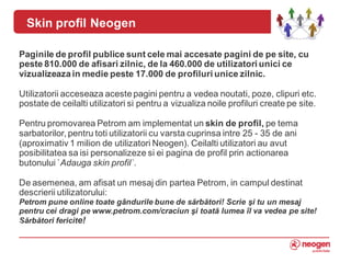 Skin profil Neogen

Paginile de profil publice sunt cele mai accesate pagini de pe site, cu
peste 810.000 de afisari zilnic, de la 460.000 de utilizatori unici ce
vizualizeaza in medie peste 17.000 de profiluri unice zilnic.

Utilizatorii acceseaza aceste pagini pentru a vedea noutati, poze, clipuri etc.
postate de ceilalti utilizatori si pentru a vizualiza noile profiluri create pe site.

Pentru promovarea Petrom am implementat un skin de profil, pe tema
sarbatorilor, pentru toti utilizatorii cu varsta cuprinsa intre 25 - 35 de ani
(aproximativ 1 milion de utilizatori Neogen). Ceilalti utilizatori au avut
posibilitatea sa isi personalizeze si ei pagina de profil prin actionarea
butonului `Adauga skin profil`.

De asemenea, am afisat un mesaj din partea Petrom, in campul destinat
descrierii utilizatorului:
Petrom pune online toate gândurile bune de sărbători! Scrie şi tu un mesaj
pentru cei dragi pe www.petrom.com/craciun şi toată lumea îl va vedea pe site!
Sărbători fericite!
6
 