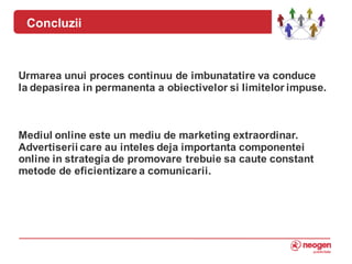 Concluzii



Urmarea unui proces continuu de imbunatatire va conduce
la depasirea in permanenta a obiectivelor si limitelor impuse.



Mediul online este un mediu de marketing extraordinar.
Advertiserii care au inteles deja importanta componentei
online in strategia de promovare trebuie sa caute constant
metode de eficientizare a comunicarii.



9
 