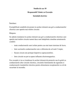 Studiu de caz 10
Responsabil Tehnic cu Execuția
Instalații electrice
Întrebare:
Exemplificati conditiile de pozare in acelasi element sau gol a conductoarelor
electrice care apartin mai multor circuite:
Răspuns:
Se admite instalarea în acelasi element sau gol a conductoarelor electrice care
apartin mai multor circuite numai daca sunt îndeplinite simultan urmatoarele
conditii:
- toate conductoarele sunt izolate pentru cea mai mare tensiune de lucru;
- între sectiunile conductoarelor este o diferenta de cel mult 3 trepte;
- fiecare circuit este protejat împotriva supracurentilor;
- între circuite nu pot sa apara influente electromagnetice.
Fac exceptie si nu se instaleaza în acelasi element de protectie sau în golul cu
conductoarele altor circuite electrice, circuitele iluminatului de siguranta si
conductoarele instalatiilor electrice pentru alimentarea receptoarelor cu rol de
securitate la incendiu.
 