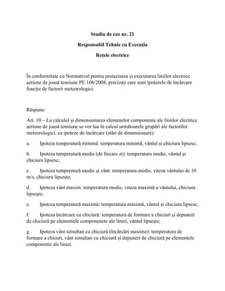 Studiu de caz nr. 21
Responsabil Tehnic cu Execuția
Rețele electrice
În conformitate cu Normativul pentru proiectarea și executarea liniilor electrice
aeriene de joasă tensiune PE 106/2004, precizați care sunt ipotezele de încărcare
funcție de factorii meteorologici.
Răspuns:
Art. 10 – La calculul și dimensionarea elemenelor componente ale liniilor electrice
aeriene de joasă tensiune se vor lua în calcul următoarele grupări ale factorilor
meteorologici, ca ipoteze de încărcare (stări de dimensionare):
a. Ipoteza temperatură minimă: temperatura minimă, vântul și chiciura lipsesc;
b. Ipoteza temperatură medie (de fiecare zi): temperatura medie, vântul și
chiciura lipsesc;
c. Ipoteza temperatură medie și vânt: temperatura medie, viteza vântului de 10
m/s, chiciura lipsește;
d. Ipoteza vânt maxim: temperatura medie, viteza maximă a vântului, chiciura
lipsește;
e. Ipoteza temperatură maximă: temperatura maximă, vântul și chiciura lipsesc;
f. Ipoteza încărcare cu chiciură: temperatura de formare a chiciuri și depuneri
de chiciură pe elementele componenete ale liniei, vântul lipsește;
g. Ipoteza vânt simultan cu chiciură (încărcări maxime): temperatura de
formare a chicuri, vânt simultan cu chiciură și depuneri de chiciură pe elementele
componente ale liniei.
 