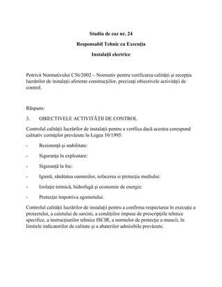 Studiu de caz nr. 24
Responsabil Tehnic cu Execuția
Instalații electrice
Potrivit Normativului C56/2002 – Normativ pentru verificarea calității și recepția
lucrărilor de instalații aferente construcțiilor, precizați obiectivele activităţii de
control.
Răspuns:
3. OBIECTIVELE ACTIVITĂŢII DE CONTROL
Controlul calităţii Iucrărilor de instalaţii pentru a verifica dacă acestea corespund
calitativ cerinţelor prevăzute în Legea 10/1995:
- Rezistenţă şi stabilitate:
- Siguranţa în exploatare:
- Siguranţă la foc:
- Igienă, sănătatea oamenilor, refacerea si protecţia mediului:
- Izolaţie termică, hidrofugă şi economie de energie:
- Protecţie împotriva zgomotului.
Controlul calităţii lucrărilor de instalaţii pentru a confirma respectarea în execuţie a
proiectului, a caietului de sarcini, a condiţiilor impuse de prescripţiile tehnice
specifice, a instrucţiunilor tehnice ISCIR, a normelor de protecţie a muncii, în
limitele indicatorilor de calitate şi a abaterilor admisibile prevăzute.
 