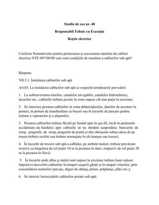 Studiu de caz nr. 40
Responsabil Tehnic cu Execuția
Rețele electrice
Conform Normativului pentru proiectarea și executarea rețelelor de cabluri
electrice NTE 007/08/00 care sunt condițiile de instalare a cablurilor sub apă?
Răspuns:
VII.5.1. Instalarea cablurilor sub apă
Art.63. La instalarea cablurilor sub apă se respectă următoarele prevederi:
1. La subtraversarea râurilor, canalelor navigabile, canalelor hidrotehnice,
lacurilor etc., cablurile trebuie pozate în zone supuse cât mai puţin la eroziune;
2. Se interzice pozarea cablurilor în zona debarcaderelor, danelor de acostare în
porturi, în porturi de transbordare cu bacuri sau în locurile de parcare pentru
iernare a vapoarelor şi a şlepurilor,
3. Pozarea cablurilor trebuie făcută pe fundul apei în aşa fel, încât în porţiunile
accidentate ale fundului apei cablurile să nu rămână suspendate; bancurile de
nisip, pragurile de nisip, pragurile de piatră şi alte obstacole subacvatice de pe
traseu trebuie ocolite sau trebuie amenajate în ele tranşee sau treceri;
4. În locurile de trecere sub apă a cablului, pe ambele maluri, trebuie prevăzute
rezerve cu lungimea de cel puţin 10 m la pozarea în râuri, respectiv de cel puţin 30
m la pozarea în fluvii;
5. În locurile unde albia şi malul sunt supuse la eroziune trebuie luate măsuri
împotriva dezvelirii cablurilor în timpul curgerii gheţii şi în timpul viiturilor, prin
consolidarea malurilor (pavaje, diguri de abataj, piloni, palplanşe, plăci etc.);
6. Se interzic încrucişările cablurilor pozate sub apă;
 