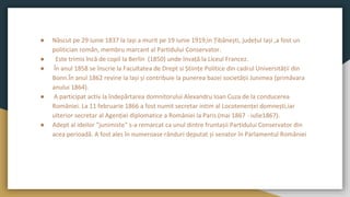 ● Născut pe 29 iunie 1837 la Iași a murit pe 19 iunie 1919,in Țibănești, județul Iași ,a fost un
politician român, membru marcant al Partidului Conservator.
● Este trimis încă de copil la Berlin (1850) unde învață la Liceul Francez.
● În anul 1858 se înscrie la Facultatea de Drept si Științe Politice din cadrul Universității din
Bonn.În anul 1862 revine la Iași și contribuie la punerea bazei societății Junimea (primăvara
anului 1864).
● A participat activ la îndepărtarea domnitorului Alexandru Ioan Cuza de la conducerea
României. La 11 februarie 1866 a fost numit secretar intim al Locotenenței domnești,iar
ulterior secretar al Agenției diplomatice a României la Paris (mai 1867 - iulie1867).
● Adept al ideilor "junimiste" s-a remarcat ca unul dintre fruntașii Partidului Conservator din
acea perioadă. A fost ales în numeroase rânduri deputat și senator în Parlamentul României
 