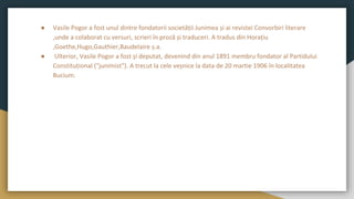 ● Vasile Pogor a fost unul dintre fondatorii societății Junimea și ai revistei Convorbiri literare
,unde a colaborat cu versuri, scrieri în proză și traduceri. A tradus din Horațiu
,Goethe,Hugo,Gauthier,Baudelaire ș.a.
● Ulterior, Vasile Pogor a fost și deputat, devenind din anul 1891 membru fondator al Partidului
Constituțional ("junimist"). A trecut la cele veșnice la data de 20 martie 1906 în localitatea
Bucium.
 