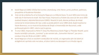 ● Iacob Negruzzi (1842-1932)a fost scriitor, dramaturg, critic literar, jurist, profesor, politician,
președinte al Academiei Române.
● Este cel de-al doilea fiu al lui Costache Negruzzi și al Mariei Gane. În anul 1853 este trimis de
tatăl său în Germania la studii. Aici face liceul, împreună cu fratele său Leon,iar din anul 1859
studiază dreptul, obținând doctoratul (1863). Revenit în țară, devine profesor de drept
comercial la Universitatea din Iași, unde va preda până în anul 1884 când, după moartea lui
Vasile Boerescu, se va muta la Facultatea de Drept a Universității din București, unde
profesează până în 1897, când a ieșit la pensie.
● În anul 1863, împreună cu Petre P. Carp,Titu Maiorescu,Vasile Pogor și Theodor Rosetti ,pune
bazele societății culturale ,,Junimea” și ale revistei sale ,,Convorbiri literare”, pe care o
conduce timp de 28 de ani (1867- 1895).
● Iacob Negruzzi a fost un excelent conducător de revistă, un organizator plin de talent,el
atrăgând aici spiritele cele mai alese, al căror talent era descoperit cu o intuiție sigură.
 