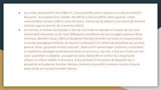 ● Ca scriitor, debutează în anul 1866, în ,,Foaia societății pentru literatura și cultura română în
Bucovina”. Scrie poezii lirice, balade, idila Miron și Florica (1870), satire,epistole, schițe,
romanul Mihai Vereanu (1873), piese de teatru, memoriale de călătorii și un volum de memorii
intitulat sugestiv Amintiri de la Junimea (1921).
● Ca membru al Partidul Conservator a fost de mai multe ori deputat ori senator de Iași. Este
memorabilă intervenția sa din anul 1888 pentru acordarea unei pensii viagere poetului Mihai
Eminescu. Membru titular (1881) al Academiei Române,fiind de mai multe ori vicepreședinte
al acestei prestigioase instituții, de două ori conducând-o în calitate de președinte sau secretar
general. Acest ,,gospodar al vieții culturale”, după cum îl numea Eugen Lovinescu, a contribuit
la răspândirea ideologiei junimiste prin toate scrierile lui și, mai ales, a fost unul dintre cei mai
activi susținători ai adepților proaspăt recrutați, făcând din ei scriitori de o importantă
valoare. Și-a făcut studiile în Germania. A fost profesor la Facultatea de drept din Iași și
președinte al Academiei Române .Membru fondator al societății Junimea a condus timp de
peste 28 de ani revista Convorbiri literare.
 