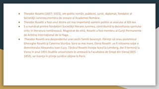 ● Theodor Rosetti (1837- 1923), om politic român, publicist, jurist, diplomat, fondator al
Societăţii Junimea,membru de onoare al Academiei Române.
● Theodor Rosetti a fost unul dintre cei mai importanţi oameni politici ai veacului al XIX-lea.
● S-a numărat printre fondatorii Societăţii literare Junimea, contribuind la dezvoltarea spiritului
critic în literatura românească. Magistrat de elită, Rosetti a fost membru al Curţii Permanente
de Arbitraj Internaţional de la Haga.
● Theodor Rosetti era descendentul unei vechi familii boiereşti. Părinţii săi erau postelnicul
Gheorghe Rosetti şi Caterina Sturdza. Sora sa mai mare, Elena Rosetti ,va fi viitoarea soţie a
domnitorului Alexandru Ioan Cuza .Tânărul Rosetti începe liceul la Lemberg, dar îl termină la
Viena în anul 1855.Studiile universitare le urmează la Facultatea de Drept din Viena(1855 -
1859), iar licenţa în ştiinţe juridice obţine la Paris.
 