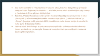 ● Este numit judecător la Tribunalul Iaşi(19 ianuarie 1861), la Curtea de Apel Iaşi şi prefect al
judeţului Vaslui. În paralel, începând cu 11 mai 1864,Rosetti predă economie politică şi finanţe
la Facultatea de Drept a Universităţii din Iaşi.
● Totodată, Theodor Rosetti se numără printre fondatorii Societăţii literare Junimea în 1863
,participând şi la întocmirea principalelor linii de direcţie pentru ,,Convorbiri literare” şi
,,Timpul”. Începând cu 26 noiembrie 1873 ,ocupă în mai multe rânduri poziţia de consilier la
Înalta Curte de Casaţie şi Justiţie.
● Marele istoric Nicoale Iorga a apreciat activitatea politică a lui Theodor Rosetti,afirmând
despre acesta că era ,,un exemplar de cea mai mare demnitate personală,unită cu cea mai
desăvârşită simplicitate”.
 
